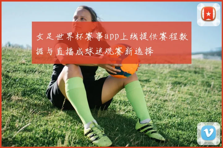 女足世界杯赛事app上线提供赛程数据与直播成球迷观赛新选择