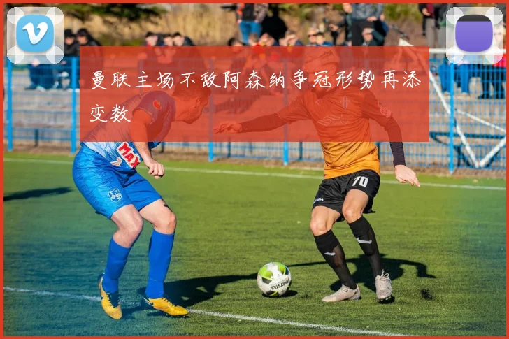 曼联主场不敌阿森纳争冠形势再添变数