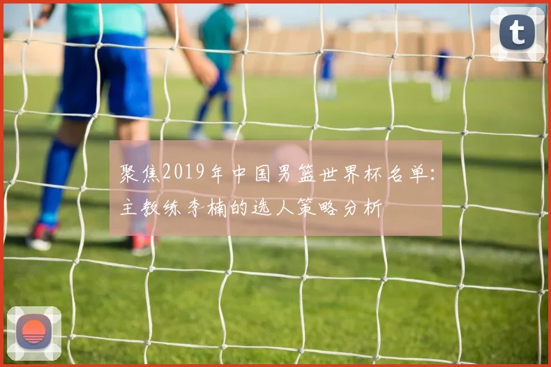 聚焦2019年中国男篮世界杯名单：主教练李楠的选人策略分析