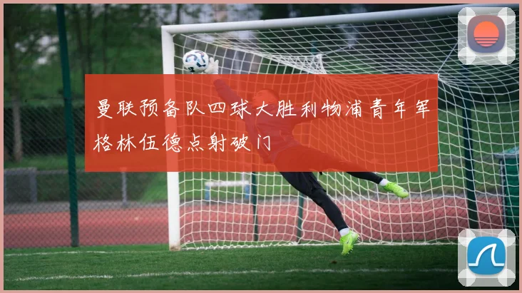 曼联预备队四球大胜利物浦青年军格林伍德点射破门