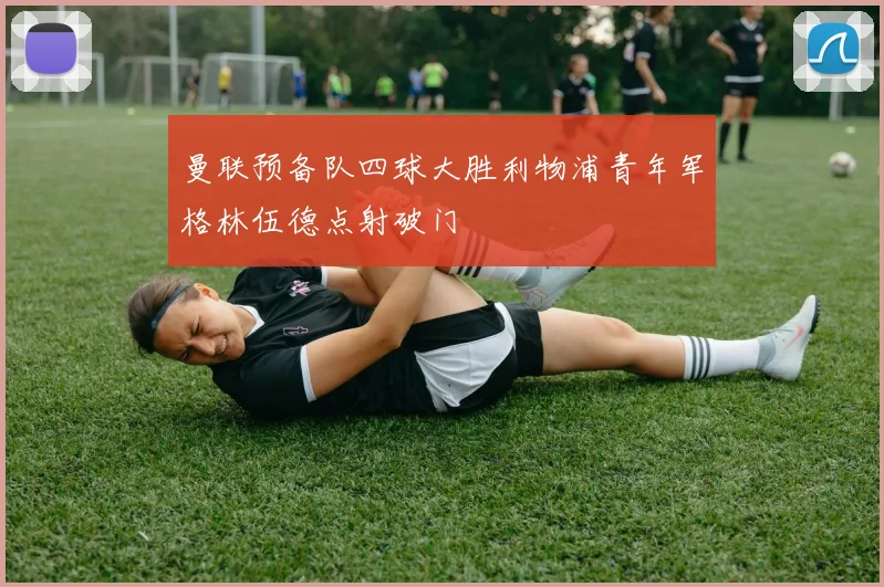 曼联预备队四球大胜利物浦青年军格林伍德点射破门