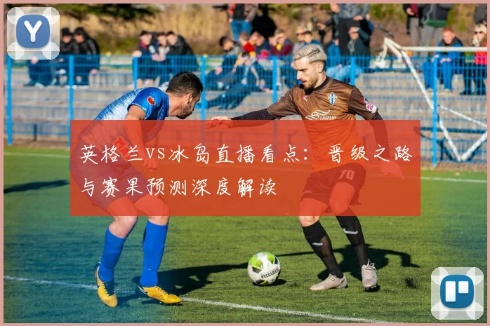 英格兰vs冰岛直播看点:晋级之路与赛果预测深度解读