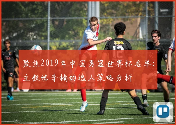 聚焦2019年中国男篮世界杯名单：主教练李楠的选人策略分析