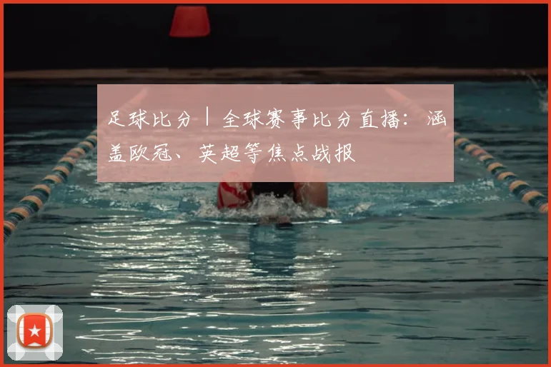 足球比分｜全球赛事比分直播：涵盖欧冠、英超等焦点战报